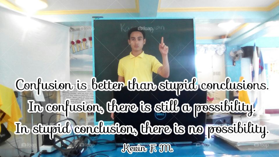 Confusion is better than stupid conclusions. In confusion, there is still a possibility. In stupid conclusion, there is no possibility.